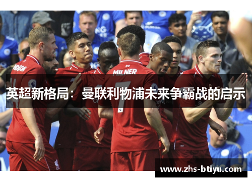 英超新格局:曼联利物浦未来争霸战的启示 英超新格局:曼联利物浦未来争霸战的启示