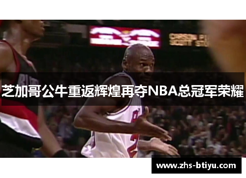 芝加哥公牛重返辉煌再夺NBA总冠军荣耀 芝加哥公牛重返辉煌再夺NBA总冠军荣耀