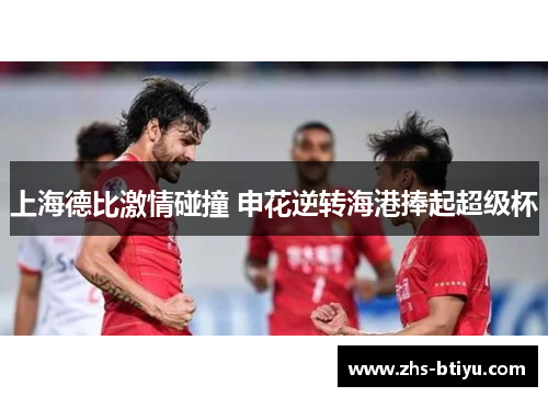 上海德比激情碰撞 申花逆转海港捧起超级杯 上海德比激情碰撞 申花逆转海港捧起超级杯