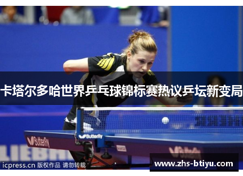 卡塔尔多哈世界乒乓球锦标赛热议乒坛新变局 卡塔尔多哈世界乒乓球锦标赛热议乒坛新变局