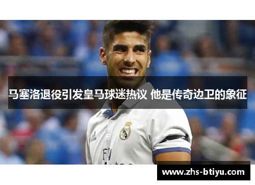 马塞洛退役引发皇马球迷热议 他是传奇边卫的象征 马塞洛退役引发皇马球迷热议 他是传奇边卫的象征