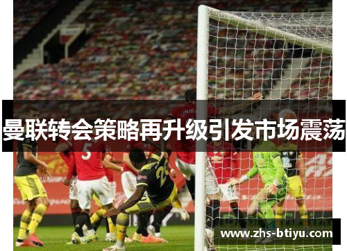 曼联转会策略再升级引发市场震荡 曼联转会策略再升级引发市场震荡