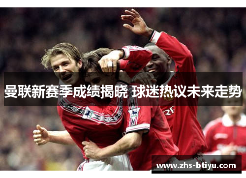 曼联新赛季成绩揭晓 球迷热议未来走势 曼联新赛季成绩揭晓 球迷热议未来走势